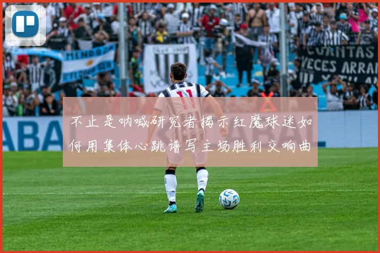 不止是呐喊研究者揭示红魔球迷如何用集体心跳谱写主场胜利交响曲