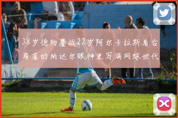 38岁德约鏖战22岁阿尔卡拉斯看台角落的纳达尔眼神里写满网球世代更迭的史诗