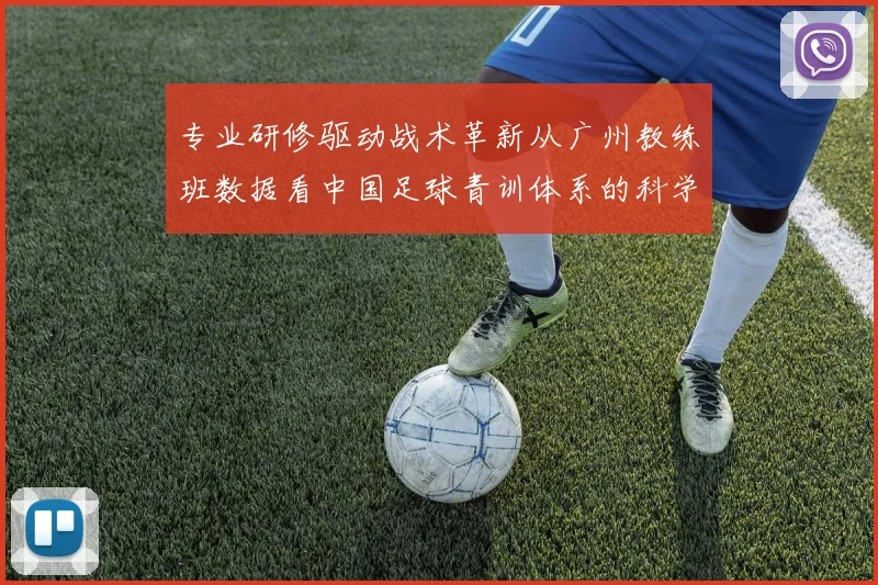 专业研修驱动战术革新从广州教练班数据看中国足球青训体系的科学化构建路径